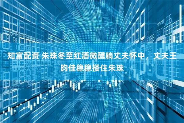 知富配资 朱珠冬至红酒微醺躺丈夫怀中，丈夫王昀佳稳稳搂住朱珠