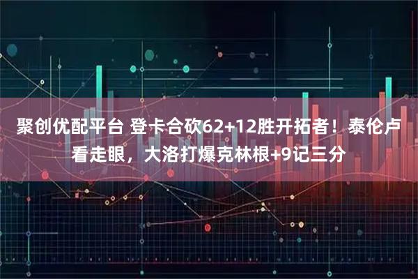 聚创优配平台 登卡合砍62+12胜开拓者！泰伦卢看走眼，大洛打爆克林根+9记三分