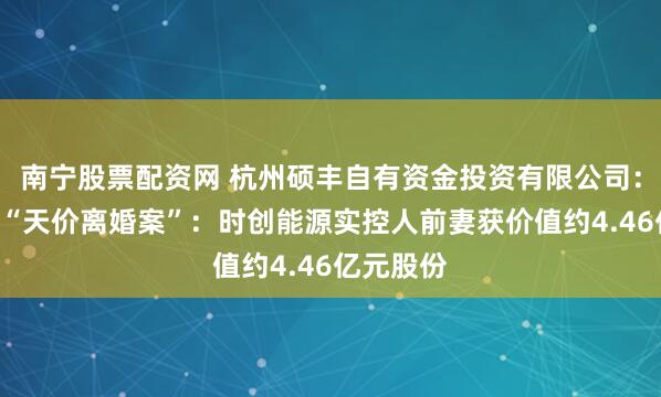 南宁股票配资网 杭州硕丰自有资金投资有限公司：A股再现“天价离婚案”：时创能源实控人前妻获价值约4.46亿元股份