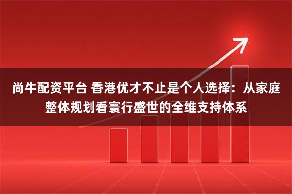尚牛配资平台 香港优才不止是个人选择：从家庭整体规划看寰行盛世的全维支持体系