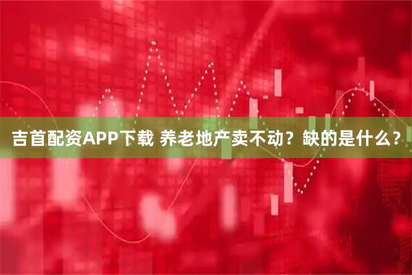 吉首配资APP下载 养老地产卖不动？缺的是什么？