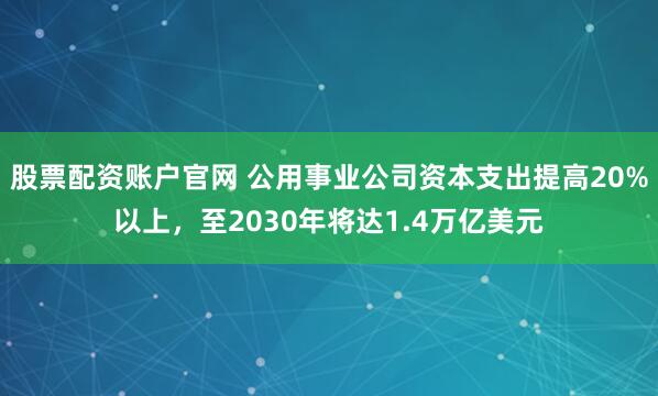 股票配资账户官网 公用事业公司资本支出提高20%以上，至2030年将达1.4万亿美元