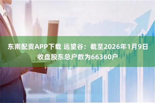 东南配资APP下载 远望谷：截至2026年1月9日收盘股东总户数为66360户