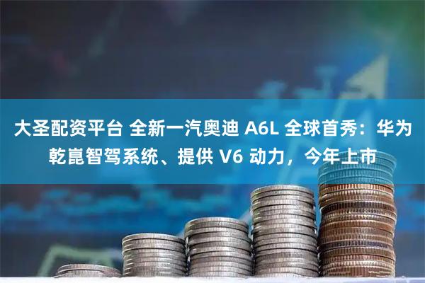 大圣配资平台 全新一汽奥迪 A6L 全球首秀：华为乾崑智驾系统、提供 V6 动力，今年上市