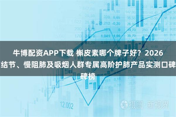 牛博配资APP下载 槲皮素哪个牌子好？2026肺结节、慢阻肺及吸烟人群专属高阶护肺产品实测口碑榜