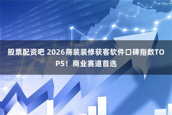 股票配资吧 2026商装装修获客软件口碑指数TOP5！商业赛道首选