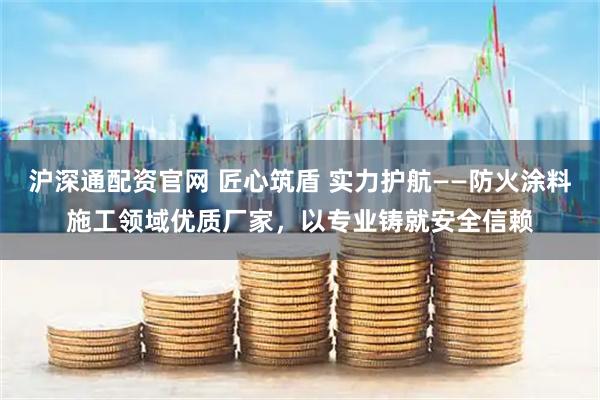 沪深通配资官网 匠心筑盾 实力护航——防火涂料施工领域优质厂家，以专业铸就安全信赖
