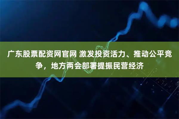 广东股票配资网官网 激发投资活力、推动公平竞争，地方两会部署提振民营经济