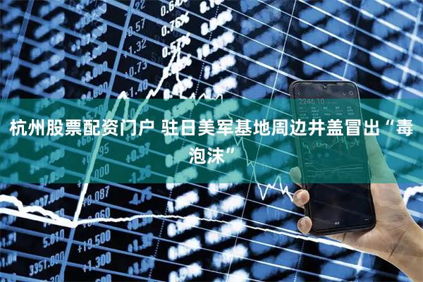 杭州股票配资门户 驻日美军基地周边井盖冒出“毒泡沫”