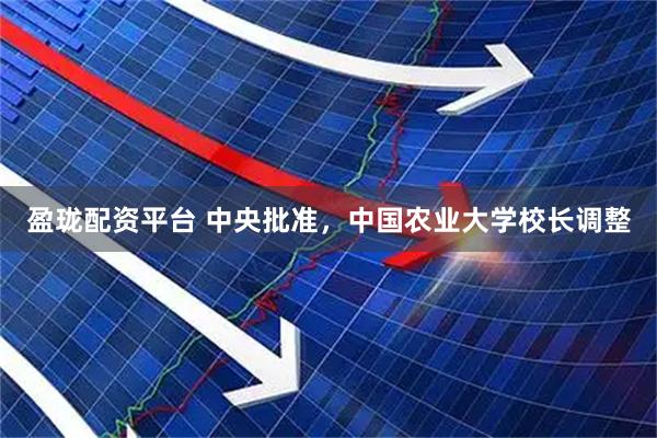 盈珑配资平台 中央批准，中国农业大学校长调整