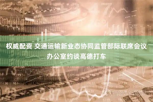 权威配资 交通运输新业态协同监管部际联席会议办公室约谈高德打车