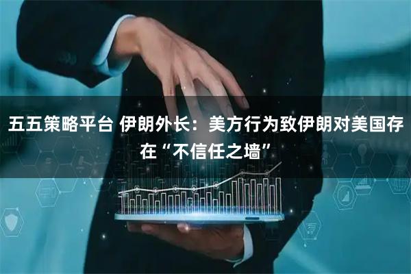 五五策略平台 伊朗外长：美方行为致伊朗对美国存在“不信任之墙”