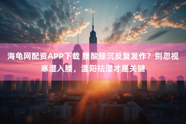 海龟网配资APP下载 腰酸腿沉反复发作？别忽视寒湿入腰，温阳祛湿才是关键