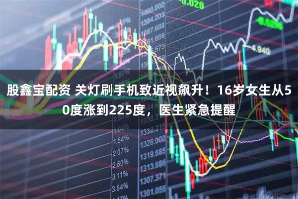 股鑫宝配资 关灯刷手机致近视飙升！16岁女生从50度涨到225度，医生紧急提醒