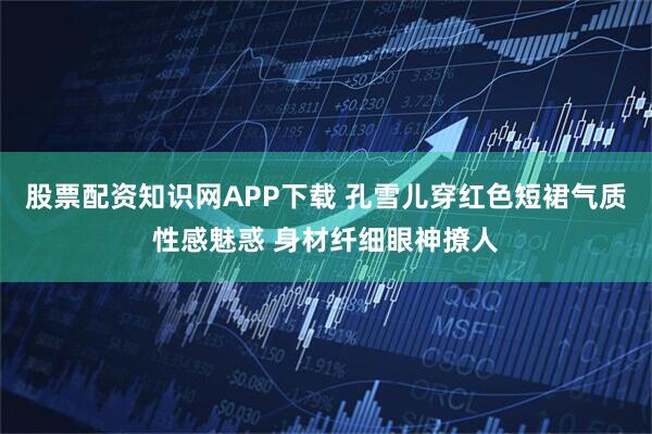 股票配资知识网APP下载 孔雪儿穿红色短裙气质性感魅惑 身材纤细眼神撩人