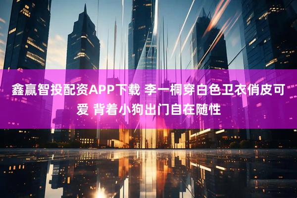鑫赢智投配资APP下载 李一桐穿白色卫衣俏皮可爱 背着小狗出门自在随性