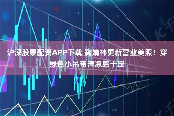 沪深股票配资APP下载 鞠婧祎更新营业美照！穿绿色小吊带清凉感十足
