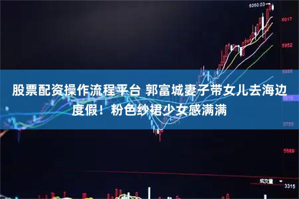股票配资操作流程平台 郭富城妻子带女儿去海边度假！粉色纱裙少女感满满