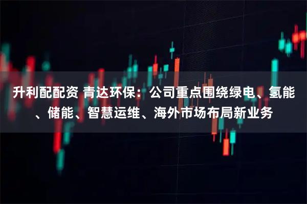 升利配配资 青达环保：公司重点围绕绿电、氢能、储能、智慧运维、海外市场布局新业务