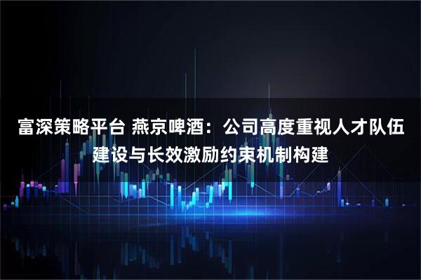 富深策略平台 燕京啤酒：公司高度重视人才队伍建设与长效激励约束机制构建
