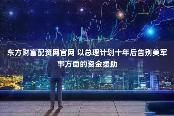 东方财富配资网官网 以总理计划十年后告别美军事方面的资金援助