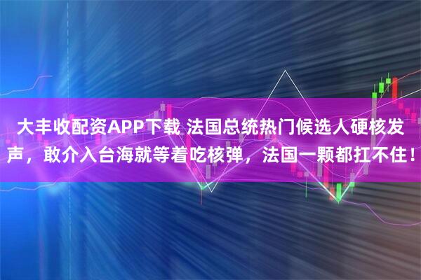 大丰收配资APP下载 法国总统热门候选人硬核发声，敢介入台海就等着吃核弹，法国一颗都扛不住！